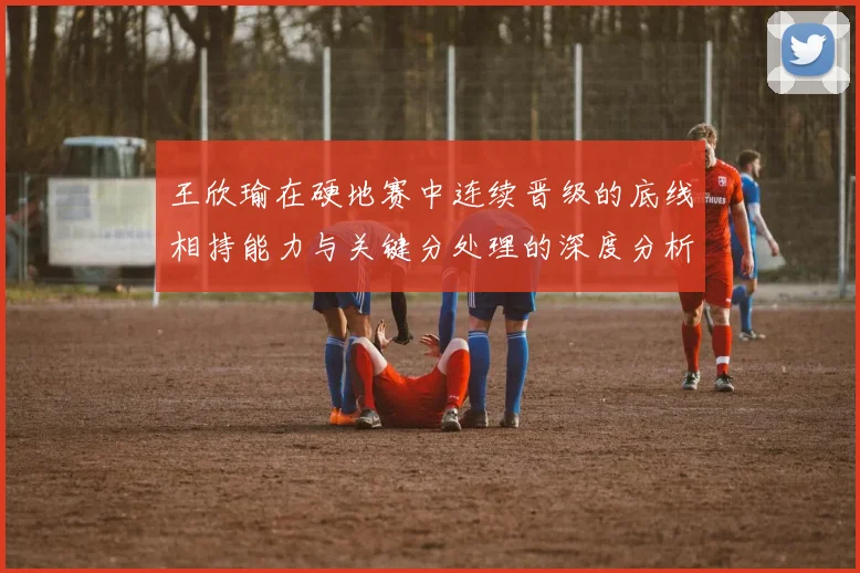 王欣瑜在硬地赛中连续晋级的底线相持能力与关键分处理的深度分析